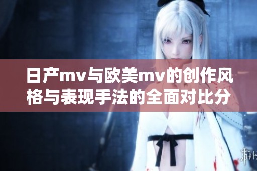 日产mv与欧美mv的创作风格与表现手法的全面对比分析