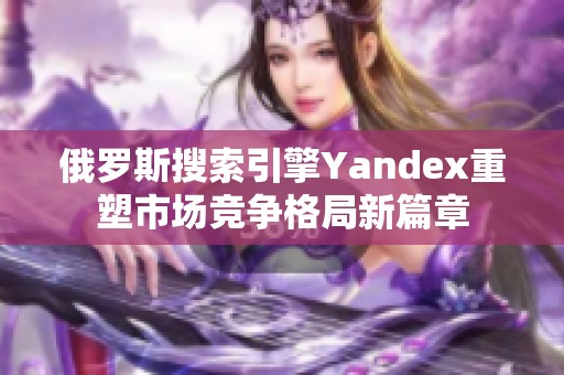 俄罗斯搜索引擎Yandex重塑市场竞争格局新篇章