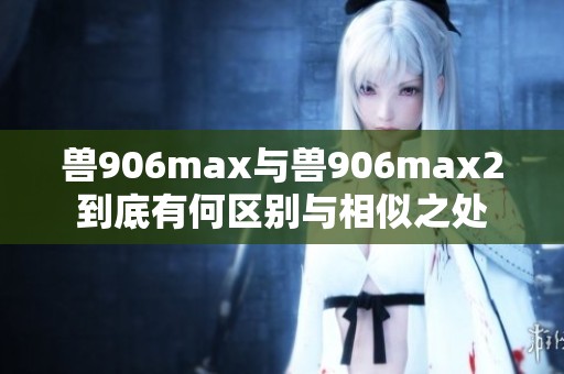 兽906max与兽906max2到底有何区别与相似之处