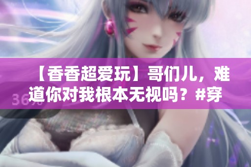 【香香超爱玩】哥们儿，难道你对我根本无视吗？#穿越火线 #cf16