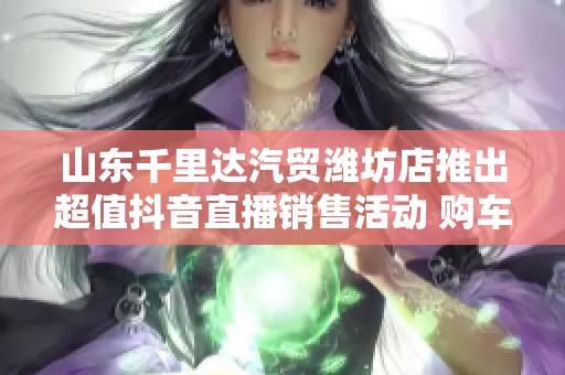 山东千里达汽贸潍坊店推出超值抖音直播销售活动 购车更优惠