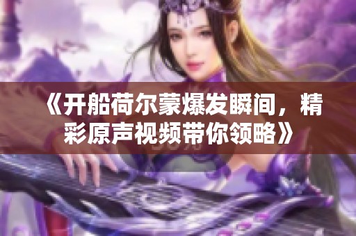 《开船荷尔蒙爆发瞬间，精彩原声视频带你领略》