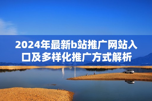 2024年最新b站推广网站入口及多样化推广方式解析