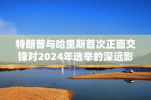 特朗普与哈里斯首次正面交锋对2024年选举的深远影响分析