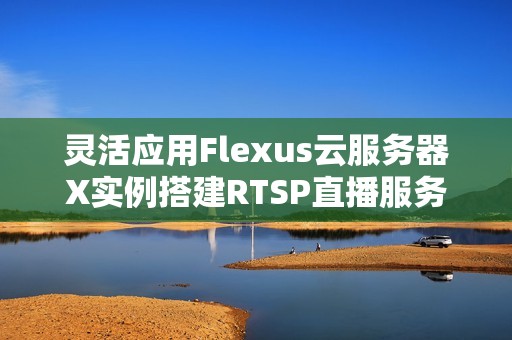 灵活应用Flexus云服务器X实例搭建RTSP直播服务器的全流程解析