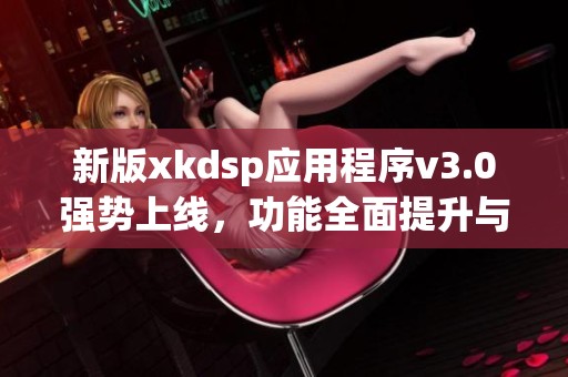 新版xkdsp应用程序v3.0强势上线，功能全面提升与优化