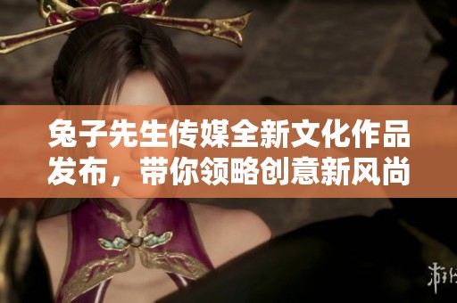 兔子先生传媒全新文化作品发布，带你领略创意新风尚