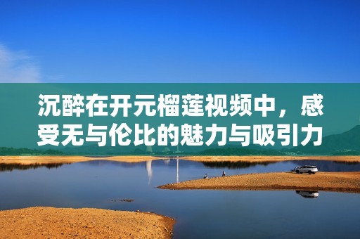 沉醉在开元榴莲视频中，感受无与伦比的魅力与吸引力