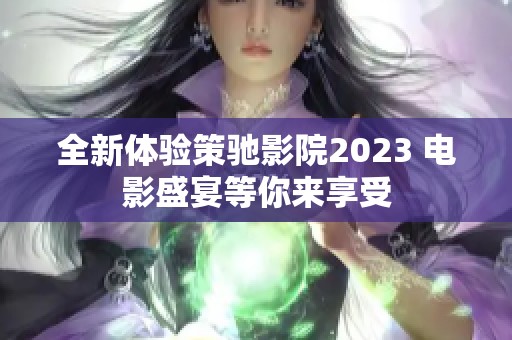 全新体验策驰影院2023 电影盛宴等你来享受