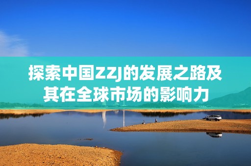 探索中国ZZJ的发展之路及其在全球市场的影响力