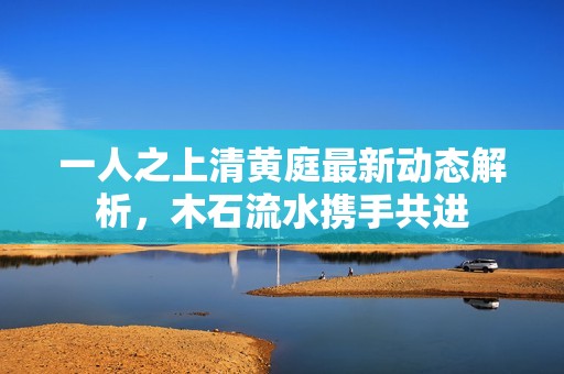 一人之上清黄庭最新动态解析，木石流水携手共进