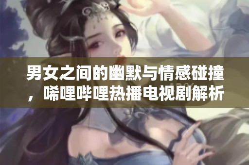 男女之间的幽默与情感碰撞，唏哩哔哩热播电视剧解析