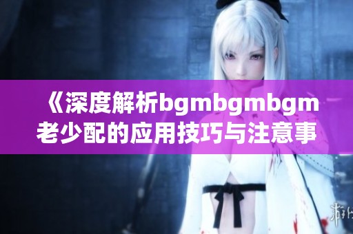 《深度解析bgmbgmbgm老少配的应用技巧与注意事项》