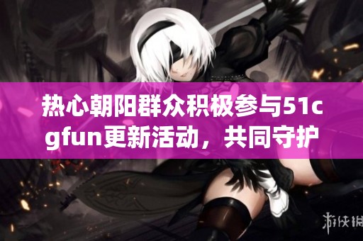 热心朝阳群众积极参与51cgfun更新活动，共同守护文化传承