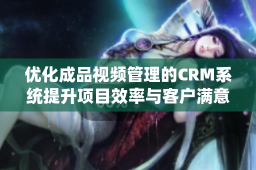 优化成品视频管理的CRM系统提升项目效率与客户满意度