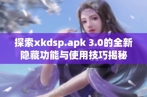 探索xkdsp.apk 3.0的全新隐藏功能与使用技巧揭秘