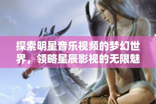 探索明星音乐视频的梦幻世界，领略星辰影视的无限魅力