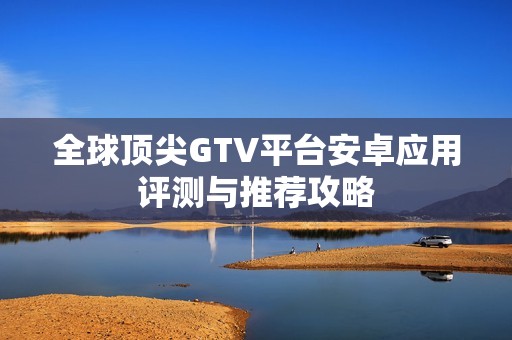 全球顶尖GTV平台安卓应用评测与推荐攻略