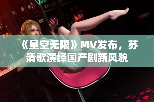 《星空无限》MV发布，苏清歌演绎国产剧新风貌