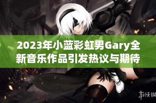 2023年小蓝彩虹男Gary全新音乐作品引发热议与期待