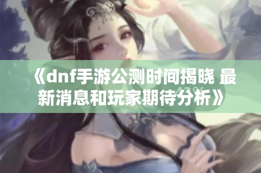 《dnf手游公测时间揭晓 最新消息和玩家期待分析》