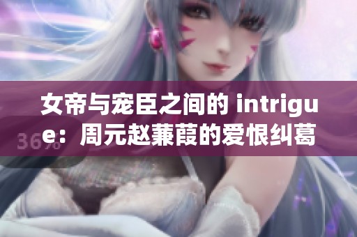 女帝与宠臣之间的 intrigue：周元赵蒹葭的爱恨纠葛全攻略