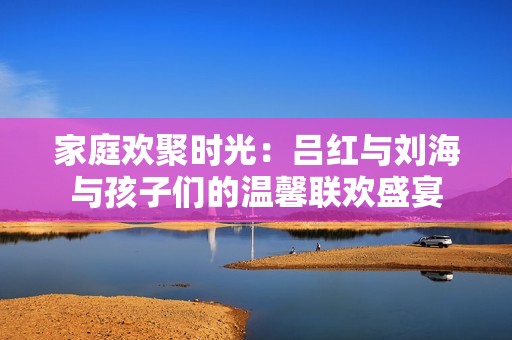 家庭欢聚时光：吕红与刘海与孩子们的温馨联欢盛宴