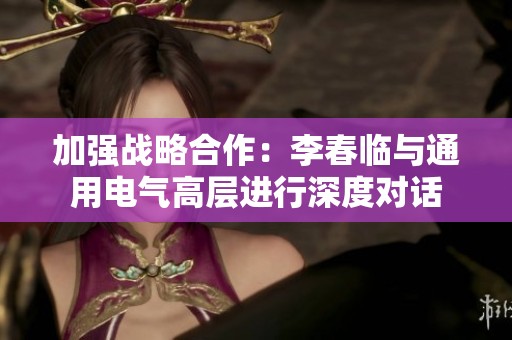 加强战略合作：李春临与通用电气高层进行深度对话