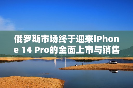 俄罗斯市场终于迎来iPhone 14 Pro的全面上市与销售