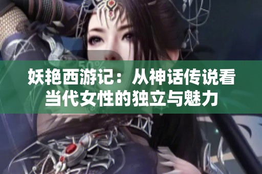 妖艳西游记：从神话传说看当代女性的独立与魅力