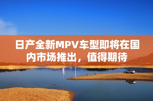 日产全新MPV车型即将在国内市场推出，值得期待