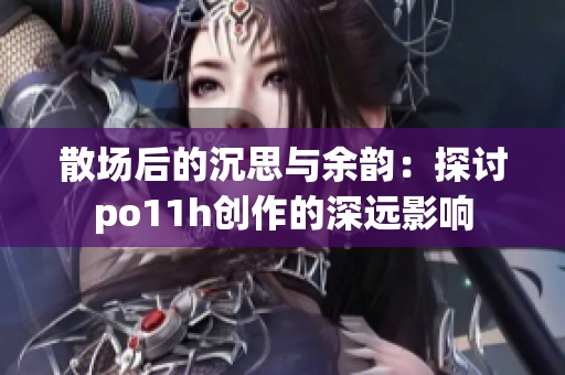 散场后的沉思与余韵：探讨po11h创作的深远影响