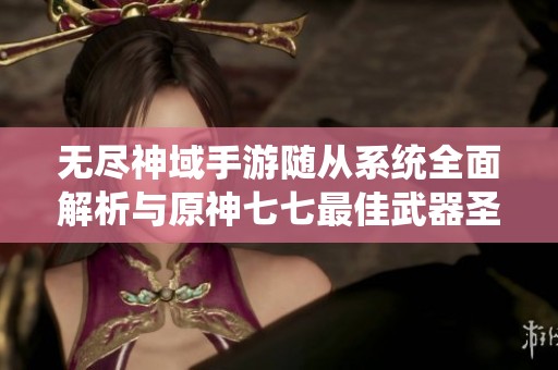 无尽神域手游随从系统全面解析与原神七七最佳武器圣遗物推荐