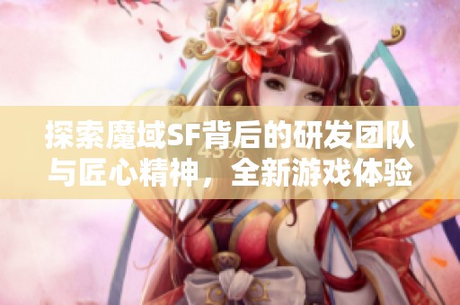 探索魔域SF背后的研发团队与匠心精神，全新游戏体验值得期待