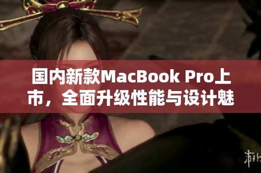 国内新款MacBook Pro上市，全面升级性能与设计魅力