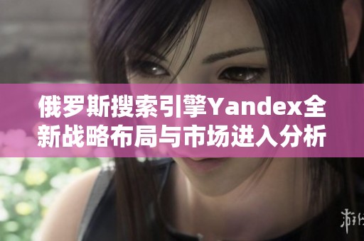 俄罗斯搜索引擎Yandex全新战略布局与市场进入分析