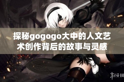 探秘gogogo大中的人文艺术创作背后的故事与灵感