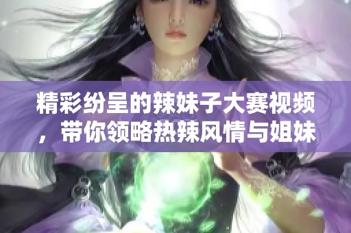 精彩纷呈的辣妹子大赛视频，带你领略热辣风情与姐妹情深