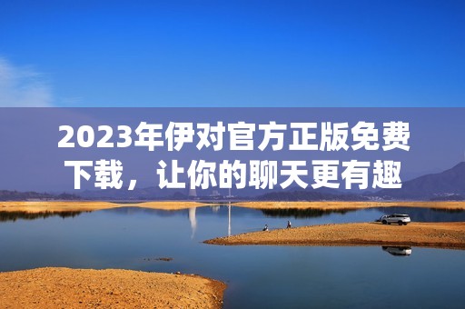 2023年伊对官方正版免费下载，让你的聊天更有趣