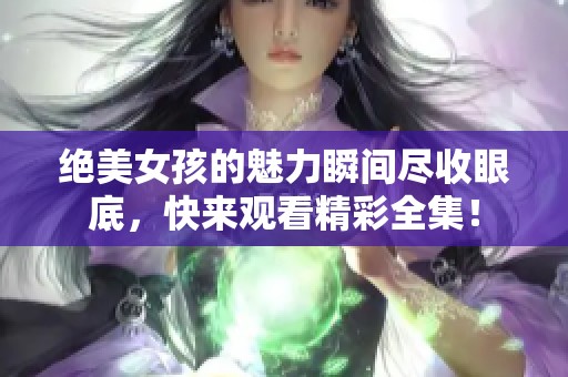 绝美女孩的魅力瞬间尽收眼底，快来观看精彩全集！