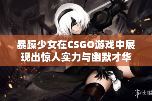 暴躁少女在CSGO游戏中展现出惊人实力与幽默才华