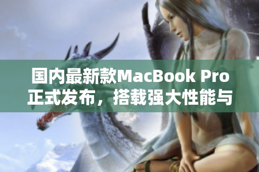 国内最新款MacBook Pro正式发布，搭载强大性能与创新功能